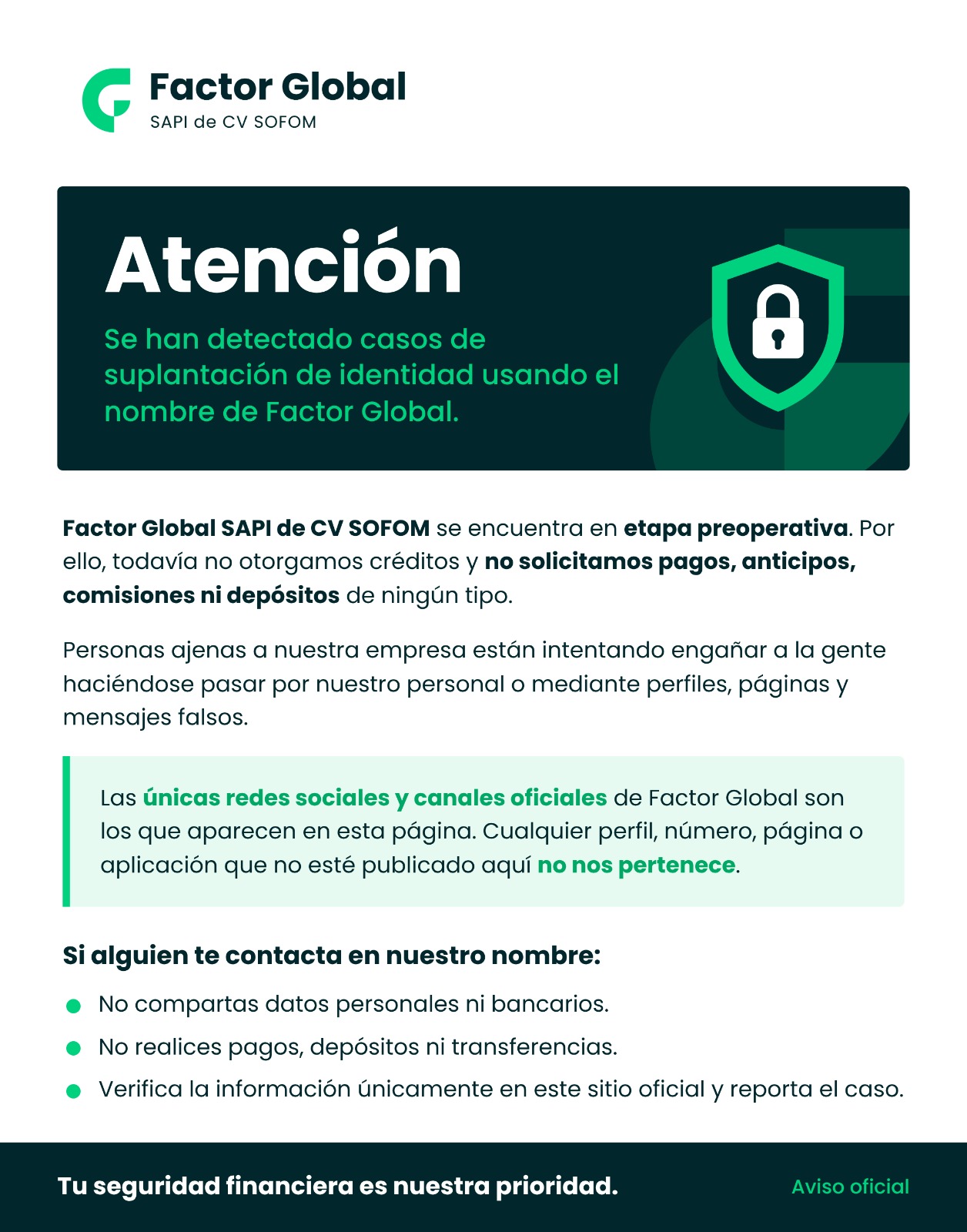 Atención. Se han detectado casos de suplantación de identidad usando el nombre de Factor Global. Factor Global SAPI de CV SOFOM se encuentra en etapa preoperativa. Por ello, todavía no otorgamos créditos y no solicitamos pagos, anticipos, comisiones ni depósitos de ningún tipo. Personas ajenas a nuestra empresa están intentando engañar a la gente haciéndose pasar por nuestro personal o mediante perfiles, páginas y mensajes falsos. Las únicas redes sociales y canales oficiales de Factor Global son los que aparecen en esta página. Cualquier perfil, número, página o aplicación que no esté publicado aquí no nos pertenece. Si alguien te contacta en nuestro nombre: no compartas datos personales ni bancarios; no realices pagos, depósitos ni transferencias; verifica la información únicamente en este sitio oficial y reporta el caso. Tu seguridad financiera es nuestra prioridad. Aviso oficial.